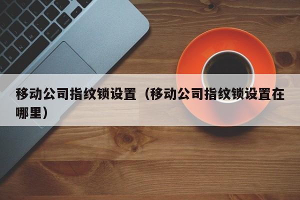 移动公司指纹锁设置（移动公司指纹锁设置在哪里）