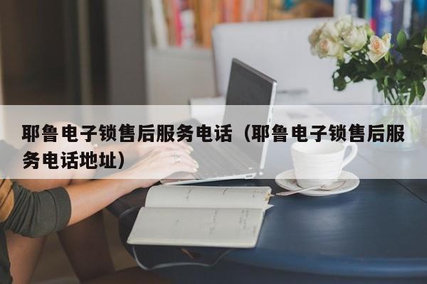 耶鲁电子锁售后服务电话（耶鲁电子锁售后服务电话地址）