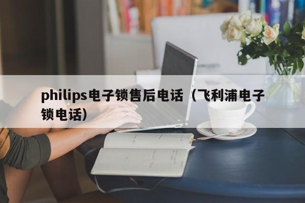 philips电子锁售后电话（飞利浦电子锁电话）