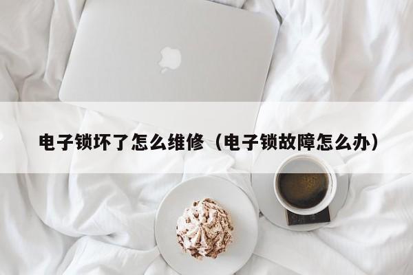 电子锁坏了怎么维修（电子锁故障怎么办）