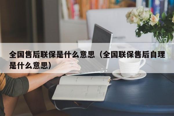 全国售后联保是什么意思（全国联保售后自理是什么意思）