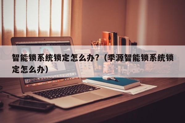 智能锁系统锁定怎么办?（季源智能锁系统锁定怎么办）