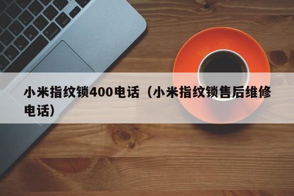 小米指纹锁400电话（小米指纹锁售后维修电话）