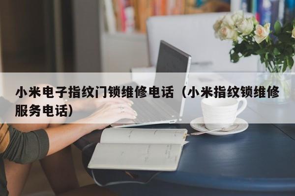 小米电子指纹门锁维修电话（小米指纹锁维修服务电话）