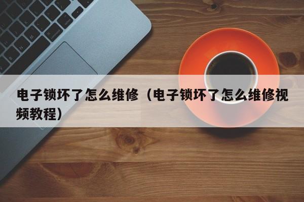 电子锁坏了怎么维修（电子锁坏了怎么维修视频教程）