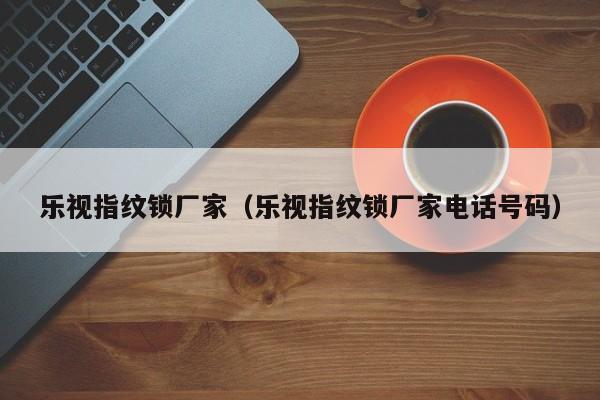 乐视指纹锁厂家（乐视指纹锁厂家电话号码）