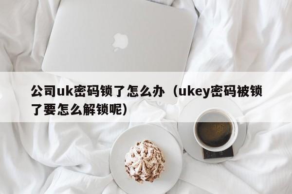 公司uk密码锁了怎么办（ukey密码被锁了要怎么解锁呢）