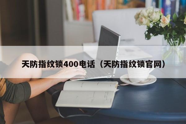 天防指纹锁400电话（天防指纹锁官网）