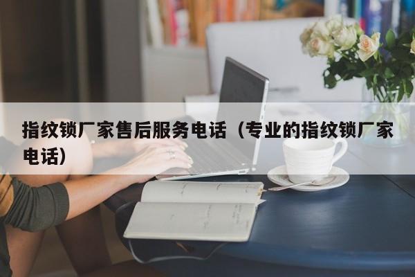 指纹锁厂家售后服务电话（专业的指纹锁厂家电话）